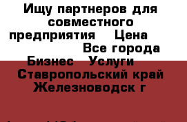 Ищу партнеров для совместного предприятия. › Цена ­ 1 000 000 000 - Все города Бизнес » Услуги   . Ставропольский край,Железноводск г.